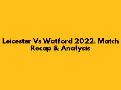 Leicester Vs Watford 2022: Match Recap & Analysis