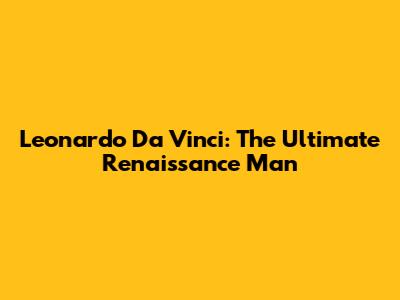Leonardo Da Vinci: The Ultimate Renaissance Man