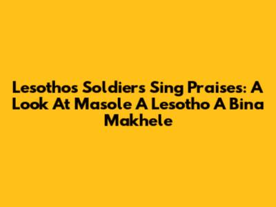Lesotho's Soldiers Sing Praises: A Look At 'Masole A Lesotho A Bina Makhele'