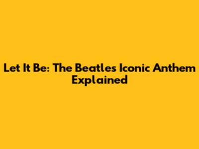 Let It Be: The Beatles' Iconic Anthem Explained
