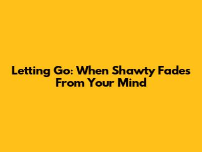 Letting Go: When Shawty Fades From Your Mind