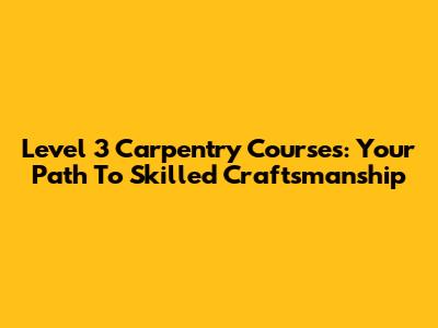 Level 3 Carpentry Courses: Your Path To Skilled Craftsmanship
