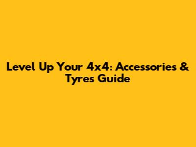 Level Up Your 4x4: Accessories & Tyres Guide