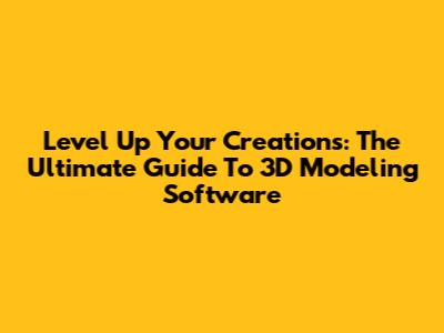 Level Up Your Creations: The Ultimate Guide To 3D Modeling Software