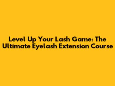 Level Up Your Lash Game: The Ultimate Eyelash Extension Course