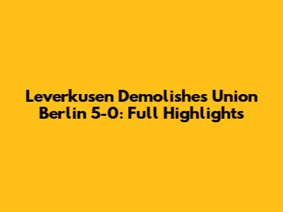 Leverkusen Demolishes Union Berlin 5-0: Full Highlights