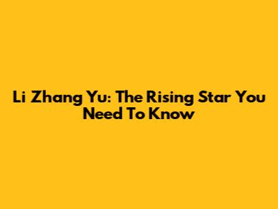 Li Zhang Yu: The Rising Star You Need To Know