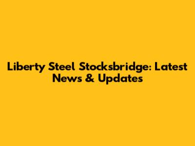 Liberty Steel Stocksbridge: Latest News & Updates