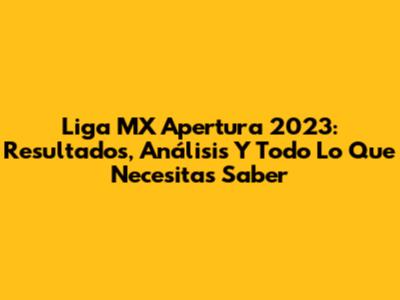 Liga MX Apertura 2023: Resultados, Análisis Y Todo Lo Que Necesitas Saber