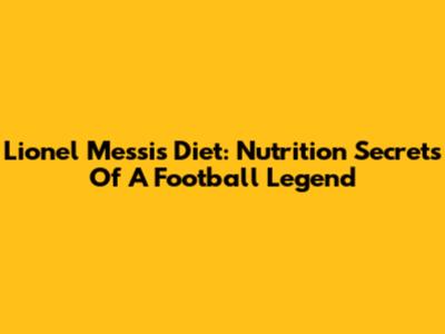 Lionel Messi's Diet: Nutrition Secrets Of A Football Legend
