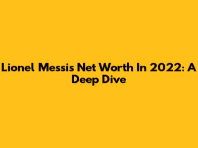 Lionel Messi's Net Worth In 2022: A Deep Dive