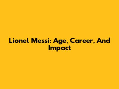 Lionel Messi: Age, Career, And Impact