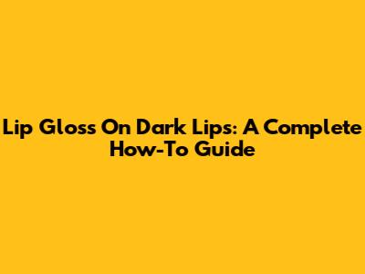 Lip Gloss On Dark Lips: A Complete How-To Guide