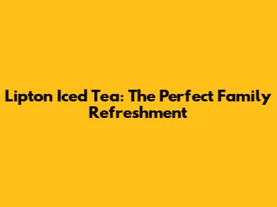 Lipton Iced Tea: The Perfect Family Refreshment
