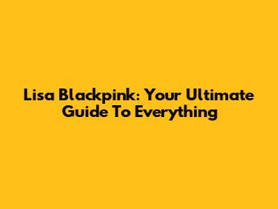 Lisa Blackpink: Your Ultimate Guide To Everything
