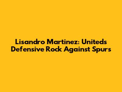 Lisandro Martinez: United's Defensive Rock Against Spurs