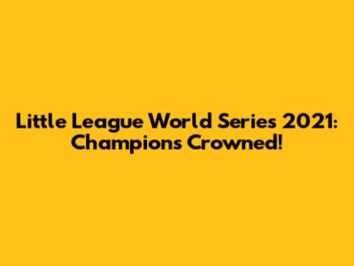 Little League World Series 2021: Champions Crowned!