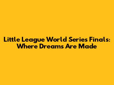 Little League World Series Finals: Where Dreams Are Made