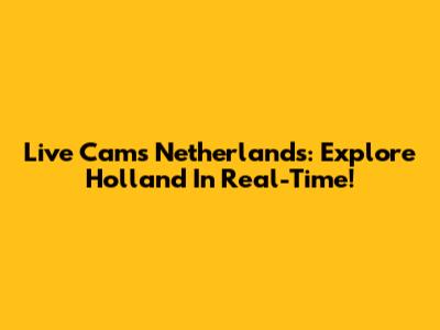 Live Cams Netherlands: Explore Holland In Real-Time!