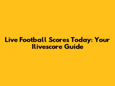 Live Football Scores Today: Your Ilivescore Guide