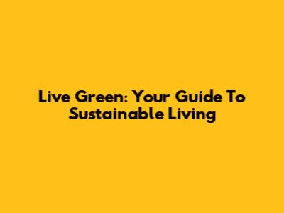 Live Green: Your Guide To Sustainable Living