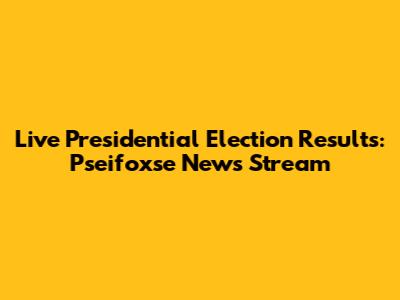Live Presidential Election Results: Pseifoxse News Stream