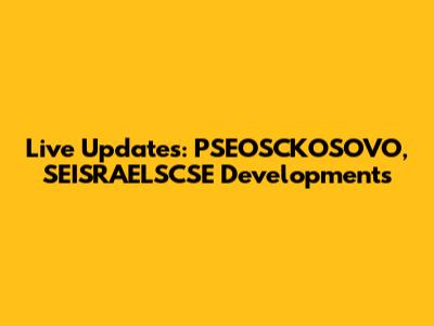 Live Updates: PSEOSCKOSOVO, SEISRAELSCSE Developments