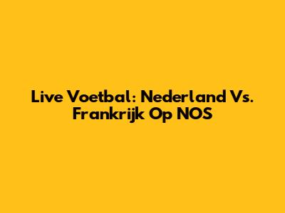 Live Voetbal: Nederland Vs. Frankrijk Op NOS