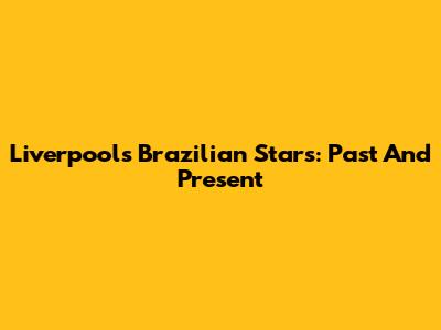 Liverpool's Brazilian Stars: Past And Present
