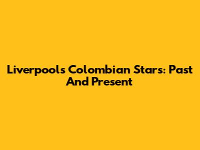 Liverpool's Colombian Stars: Past And Present
