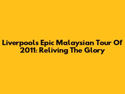 Liverpool's Epic Malaysian Tour Of 2011: Reliving The Glory