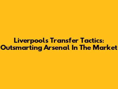 Liverpool's Transfer Tactics: Outsmarting Arsenal In The Market