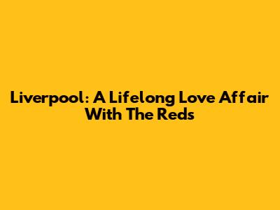 Liverpool: A Lifelong Love Affair With The Reds
