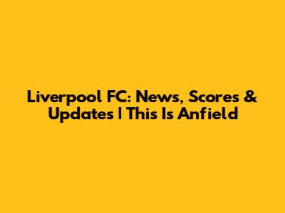 Liverpool FC: News, Scores & Updates | This Is Anfield