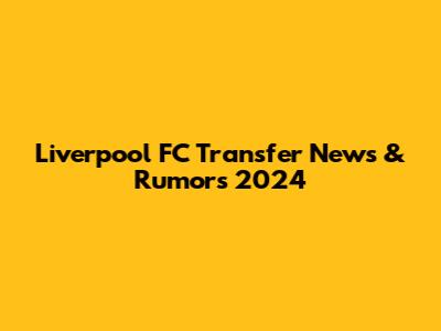 Liverpool FC Transfer News & Rumors 2024