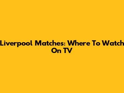 Liverpool Matches: Where To Watch On TV