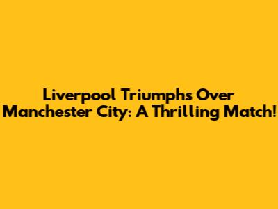 Liverpool Triumphs Over Manchester City: A Thrilling Match!