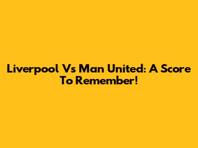 Liverpool Vs Man United: A Score To Remember!