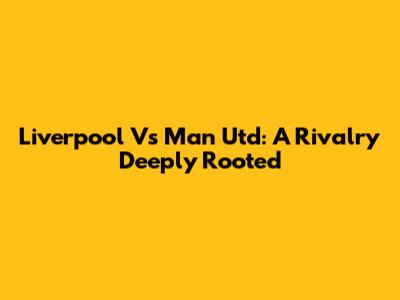 Liverpool Vs Man Utd: A Rivalry Deeply Rooted
