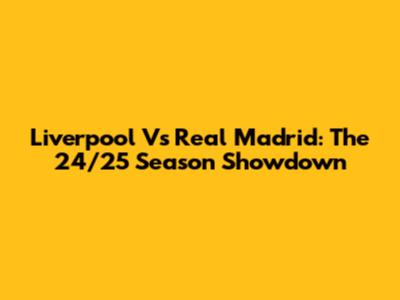 Liverpool Vs Real Madrid: The 24/25 Season Showdown