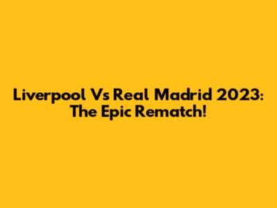Liverpool Vs Real Madrid 2023: The Epic Rematch!