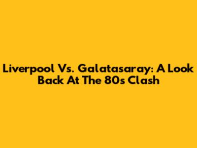 Liverpool Vs. Galatasaray: A Look Back At The '80s Clash