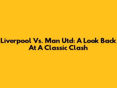 Liverpool Vs. Man Utd: A Look Back At A Classic Clash