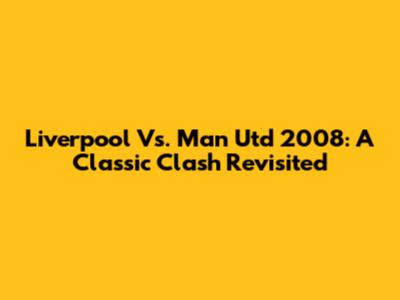 Liverpool Vs. Man Utd 2008: A Classic Clash Revisited