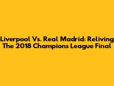 Liverpool Vs. Real Madrid: Reliving The 2018 Champions League Final
