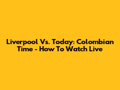 Liverpool Vs. Today: Colombian Time - How To Watch Live