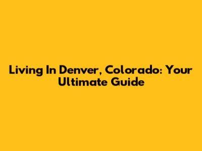 Living In Denver, Colorado: Your Ultimate Guide
