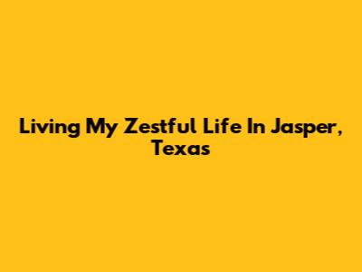 Living My Zestful Life In Jasper, Texas