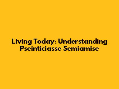 Living Today: Understanding Pseinticiasse Semiamise