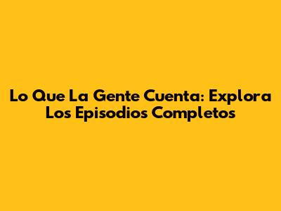 Lo Que La Gente Cuenta: Explora Los Episodios Completos